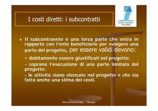 I costi di tti i subcontratti
          ti diretti:   b   t tti


   Il subcontraente è una terza parte che entra in
    rapporto con l’ t b
           t      l’ente beneficiario per svolgere una
                             fi i i          l
    parte del progetto, per essere validi devono:
    - debitamente eseere giustificati nel progetto;
    - coprano l’esecuzione di una parte limitata del
    progetto;
          tt
    - le attività siano elencate nel progetto e che sia
    fatta anche una stima dei costi.



                    dott. Domenico Dalia - Manager
 
