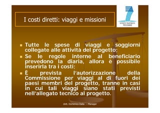 I costi di tti viaggi e missioni
         ti diretti: i  i    i i i



   Tutte
    T tte le spese di viaggi e soggio ni
                               iaggi     soggiorni
    collegate alle attività del progetto;
   Se le regole interne al beneficiario
    prevedono la diaria, allora è possibile
    inserirla tra i costi;
   È     prevista       l’autorizzazione    della
    Commissione per viaggi al di fuori dei
    paesi membri del progetto tranne in casi
                          progetto,
    in cui tali viaggi siano stati previsti
    nell allegato
    nell’allegato tecnico al progetto.
                   dott. Domenico Dalia - Manager
 