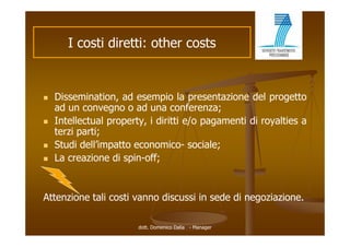 I costi di tti other costs
            ti diretti: th     t


   Dissemination,
    Dissemination ad esempio la presentazione del progetto
    ad un convegno o ad una conferenza;
   Intellectual property, i diritti e/o pagamenti di royalties a
    terzi parti;
   Studi dell’impatto economico- sociale;
   La creazione di spin-off;


Attenzione tali costi vanno discussi in sede di negoziazione.

                        dott. Domenico Dalia - Manager
 