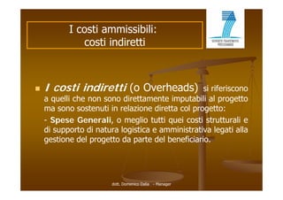 I costi ammissibili:
              costi indiretti



   I costi indiretti (o Overheads)               si riferiscono
    a quelli che non sono direttamente imputabili al progetto
    ma sono sostenuti in relazione diretta col progetto:
    - Spese Generali, o meglio tutti quei costi strutturali e
    di supporto di natura logistica e amministrativa legati alla
    gestione del progetto da parte del beneficiario.




                       dott. Domenico Dalia - Manager
 