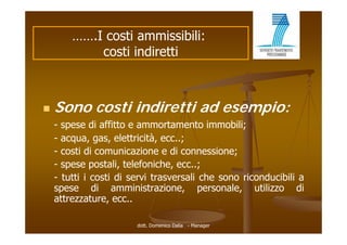 …….I costi ammissibili:
            costi indiretti



   Sono costi indiretti ad esempio:
    - spese di affitto e ammortamento i
                 ffitt           t      t immobili;
                                               bili
    - acqua, gas, elettricità, ecc..;
    - costi di comunicazione e di connessione;
    - spese postali, telefoniche, ecc..;
    - tutti i costi di servi trasversali che sono riconducibili a
    spese di amministrazione, personale, utilizzo di
    attrezzature, ecc..

                        dott. Domenico Dalia - Manager
 