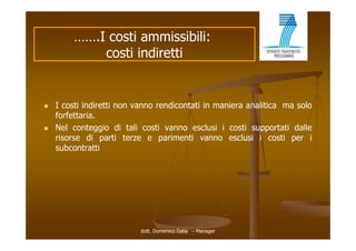 …….I costi ammissibili:
             costi indiretti


   I costi indiretti non vanno rendicontati in maniera analitica ma solo
    forfettaria.
   Nel
    N l conteggio di t li costi vanno esclusi i costi supportati d ll
             t    i      tali   ti            l i      ti        t ti dalle
    risorse di parti terze e parimenti vanno esclusi i costi per i
    subcontratti




                           dott. Domenico Dalia - Manager
 