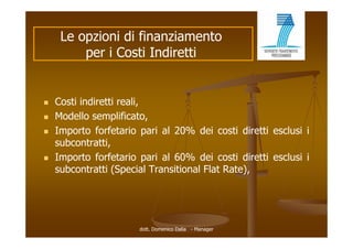 Le opzioni di finanziamento
         per i Costi Indiretti


   Costi indiretti reali,
   Modello semplificato,
   Importo forfetario pari al 20% dei costi diretti esclusi i
    subcontratti,
   Importo forfetario pari al 60% dei costi diretti esclusi i
    subcontratti (Special Transitional Flat Rate),




                       dott. Domenico Dalia - Manager
 