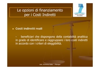 Le opzioni di finanziamento
         per i Costi Indiretti


   Costi indiretti reali

    -    beneficiari che dispongono della contabilità analitica
    in grado di identificare e raggruppare i loro costi indiretti
    in accordo con i criteri di eleggibilità
                                eleggibilità.




                        dott. Domenico Dalia - Manager
 
