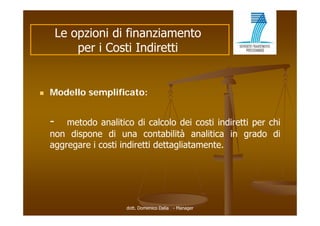 Le opzioni di finanziamento
            per i Costi Indiretti


   Modello semplificato:


    -   metodo analitico di calcolo dei costi indiretti per chi
    non dispone di una contabilità analitica in grado di
           p                                         g
    aggregare i costi indiretti dettagliatamente.




                       dott. Domenico Dalia - Manager
 