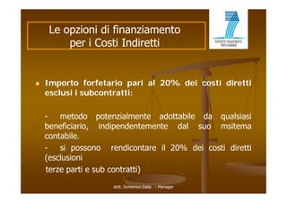 Le opzioni di finanziamento
         per i Costi Indiretti


   Importo forfetario pari al 20% dei costi diretti
    esclusi i subcontratti:

    -   metodo potenzialmente adottabile da qualsiasi
    beneficiario, indipendentemente dal suo msitema
    beneficiario
    contabile.
    -   si possono rendicontare il 20% dei costi diretti
    (esclusioni
    terze parti e sub contratti)
                     dott. Domenico Dalia - Manager
 