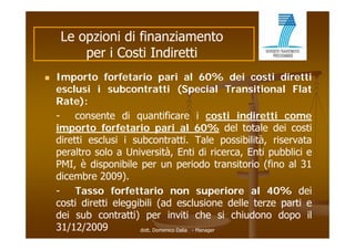 Le opzioni di finanziamento
         per i Costi Indiretti
   Importo forfetario pari al 60% dei costi diretti
    esclusi i subcontratti (Special Transitional Flat
    Rate):
    -    consente di quantificare i costi indiretti come
    importo f f t i pari al 60% d l t t l d i costi
    i       t forfetario             i l                del totale dei ti
    diretti esclusi i subcontratti. Tale possibilità, riservata
    peraltro solo a Università Enti di ricerca Enti pubblici e
                     Università,                    ricerca,
    PMI, è disponibile per un periodo transitorio (fino al 31
    dicembre 2009).
    -    Tasso forfettario non superiore al 40% dei               40%
    costi diretti eleggibili (ad esclusione delle terze parti e
    dei sub contratti) per inviti che si chiudono dopo il
    31/12/2009          dott. Domenico Dalia - Manager
 