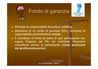Fondo di garanzia

   Eliminata la responsabilità finanziaria collettiva
                                             collettiva.
   Istituzione di un fondo di garanzia (5%), scompare la
    responsabilità amministrativa solidale
                                    solidale.
   Il contributo al fondo da parte di ogni partecipante non
    supera l’importo del 5% del contributo finanziario
              l importo
    comunitario dovuto al partecipante (viene prelevato
    dal prefinanziamento)




                       dott. Domenico Dalia - Manager
 