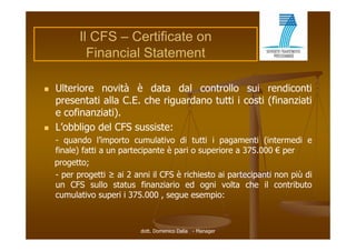 Il CFS – Certificate on
            Financial Statement

   Ulteriore novità è data dal controllo sui rendiconti
    presentati alla C E che riguardano t tti i costi (fi
           t ti ll C.E. h i       d    tutti      ti (finanziati
                                                            i ti
    e cofinanziati).
   L’obbligo del CFS sussiste:
    - quando l’importo cumulativo di tutti i pagamenti (intermedi e
    finale) fatti a un partecipante è pari o superiore a 375.000 € per
          )            p      p        p       p                    p
    progetto;
    - per progetti ≥ ai 2 anni il CFS è richiesto ai partecipanti non più di
    un CFS sullo status fi
                  ll   t t   finanziario ed ogni volta che il contributo
                                   i i     d     i    lt   h         t ib t
    cumulativo superi i 375.000 , segue esempio:



                            dott. Domenico Dalia - Manager
 