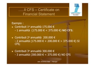 …..Il CFS – Certificate on
        Financial Statement

Esempio :
 C
  Contributi 1a annualità 175 000 €
      t ib ti        lità 175.000
  - 1 annualità (175.000 € < 375.000 €) NO CFS;

   Contributi 2a annualità 200.000 €
    - 2 annualità (175.000 € + 200.000 € > 375.000 €) SI
                  (175 000     200 000     375 000
    CFS;

   Contributi 3a annualità 300.000 €
    - 3 annualità (300.000 € < 375.000 €) NO CFS

                      dott. Domenico Dalia - Manager
 
