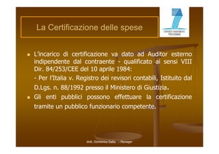 La Certificazione d ll spese
    L C tifi     i    delle


   L’incarico di certificazione va dato ad Auditor esterno
    indipendente d l contraente - qualificato ai sensi VIII
    i di     d t dal        t    t         lifi t     i     i
    Dir. 84/253/CEE del 10 aprile 1984:
    - Per l’Italia v Registro dei revisori contabili Istituito dal
                   v.                      contabili,
    D.Lgs. n. 88/1992 presso il Ministero di Giustizia.
   Gli enti pubblici possono effettuare l certificazione
           i   bbli i          ff        la    ifi i
    tramite un pubblico funzionario competente.




                        dott. Domenico Dalia - Manager
 