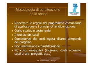Metodologia di certificazione
            delle spese

   Rispettare le regole del programma comunitario
    di applicazione e i principi di rendicontazione.
           li i             i i i      di   t i
   Costo storico e costo reale
   Inerenza dei costi
   Competenza dei costi legata all’arco temporale
    del progetto
   Documentazione e giustificazione
   No costi ineleggibili (interessi, costi eccessivi,
    costi di altri progetti, ecc..)

                    dott. Domenico Dalia - Manager
 