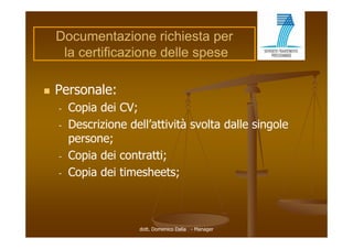 Documentazione richiesta per
     la certificazione delle spese

   Personale:
    -   Copia dei CV;
    -   Descrizione dell attività svolta dalle singole
                     dell’attività
        persone;
    -   Copia
        Copi dei contratti;
                    ont tti
    -   Copia dei timesheets;



                      dott. Domenico Dalia - Manager
 