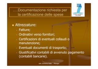 ….Documentazione richiesta per
  la certificazione delle spese

   Attrezzature:
    -   Fatture;
    -   Ordinativi verso fornitori;
    -   Certificazioni di eventuali collaudi o
        manutenzione;
        m n ten ione
    -   Eventuali documenti di trasporto;
    -   Giustificativi contabili di avvenuto pagamento
        (
        (contabili bancarie).
                            )

                     dott. Domenico Dalia - Manager
 