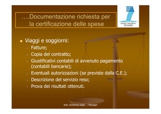 ….Documentazione richiesta per
  la certificazione delle spese

   Viaggi e soggiorni:
    -   Fatture;
    -   Copia del contratto;
    -   Giustificativi contabili di avvenuto pagamento
        (contabili bancarie);
    -   Eventuali autorizzazioni (se previste dalla C.E.);
    -   Descrizione del servizio reso;
    -   Prova dei risultati ottenuti.


                        dott. Domenico Dalia - Manager
 