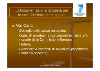 ….Documentazione richiesta per
  la certificazione delle spese

   Altri Costi:
    -   Dettaglio delle spese sostenute;
    -   Copia di eventuali autorizzazioni richieste e/o
        ricevute dalla Commissione Europea
    -   Fatture;
        F tt e
    -   Giustificativi contabili di avvenuto pagamento
        (contabili bancarie);


                     dott. Domenico Dalia - Manager
 