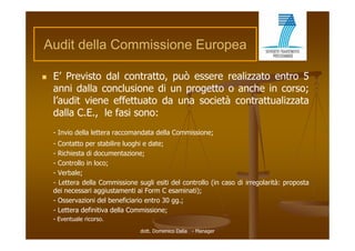 Audit della Commissione E
A dit d ll C    i i     Europea

   E’ Previsto dal contratto, può essere realizzato entro 5
    anni dalla conclusione di un progetto o anche in corso;
    l’audit i
    l’ dit viene effettuato d una società contrattualizzata
                    ff tt t da         i tà     t tt li t
    dalla C.E., le fasi sono:
    - Invio della lettera raccomandata della Commissione;
    - Contatto per stabilire luoghi e date;
    - Richiesta di documentazione;
    - Controllo in loco;
    - Verbale;
    - Lettera della Commissione sugli esiti del controllo (in caso di irregolarità: proposta
    dei necessari aggiustamenti ai Form C esaminati);
    - Osservazioni del beneficiario entro 30 gg.;
    - Lettera definitiva della Commissione;
    - Eventuale ricorso.
                                 dott. Domenico Dalia - Manager
 