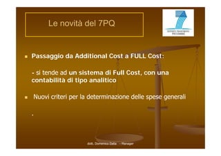 Le novità del 7PQ


   Passaggio da Additional Cost a FULL Cost:

    - si tende ad un sistema di Full Cost, con una
    contabilità di tipo analitico
         t bilità  ti      liti

   Nuovi criteri per la determinazione delle spese generali

    .



                       dott. Domenico Dalia - Manager
 