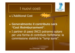 I nuovi costi
   L’Additional Cost

   Generalmente il contributo sarà
    “Cost Reimbursement”.
    “C t R i b              t”
   I partner di paesi INCO potranno optare
    per una forma di contributo forfettaria: la
    commissione stabilirà le “lump sums .
                              lump sums”


                  dott. Domenico Dalia - Manager
 
