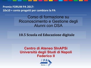 Centro di Ateneo SInAPSi
Università degli Studi di Napoli
Federico II
10.5 Scuola ed Educazione digitale
Corso di formazione su
Riconoscimento e Gestione degli
Alunni con DSA
Premio FORUM PA 2017:
10x10 = cento progetti per cambiare la PA
 