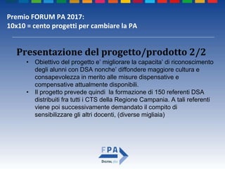 Premio FORUM PA 2017:
10x10 = cento progetti per cambiare la PA
Presentazione del progetto/prodotto 2/2
• Obiettivo del progetto e’ migliorare la capacita’ di riconoscimento
degli alunni con DSA nonche’ diffondere maggiore cultura e
consapevolezza in merito alle misure dispensative e
compensative attualmente disponibili.
• Il progetto prevede quindi la formazione di 150 referenti DSA
distribuiti fra tutti i CTS della Regione Campania. A tali referenti
viene poi successivamente demandato il compito di
sensibilizzare gli altri docenti, (diverse migliaia)
 