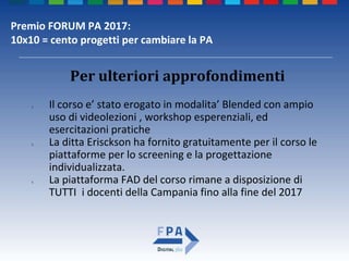 Premio FORUM PA 2017:
10x10 = cento progetti per cambiare la PA
Per ulteriori approfondimenti
1. Il corso e’ stato erogato in modalita’ Blended con ampio
uso di videolezioni , workshop esperenziali, ed
esercitazioni pratiche
2. La ditta Erisckson ha fornito gratuitamente per il corso le
piattaforme per lo screening e la progettazione
individualizzata.
3. La piattaforma FAD del corso rimane a disposizione di
TUTTI i docenti della Campania fino alla fine del 2017
 