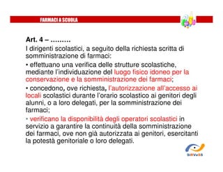 Art. 4 – ………
I dirigenti scolastici, a seguito della richiesta scritta di
somministrazione di farmaci:
• effettuano una verifica delle strutture scolastiche,
mediante l’individuazione del luogo fisico idoneo per la
conservazione e la somministrazione dei farmaci;
• concedono, ove richiesta, l’autorizzazione all’accesso ai
locali scolastici durante l’orario scolastico ai genitori degli
alunni, o a loro delegati, per la somministrazione dei
farmaci;
• verificano la disponibilità degli operatori scolastici in
servizio a garantire la continuità della somministrazione
dei farmaci, ove non già autorizzata ai genitori, esercitanti
la potestà genitoriale o loro delegati.
FARMACI A SCUOLA
SiRVeSS
 