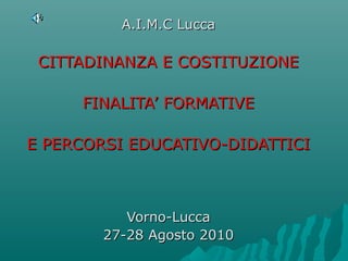 A.I.M.C Lucca

 CITTADINANZA E COSTITUZIONE

     FINALITA’ FORMATIVE

E PERCORSI EDUCATIVO-DIDATTICI



           Vorno-Lucca
        27-28 Agosto 2010
 