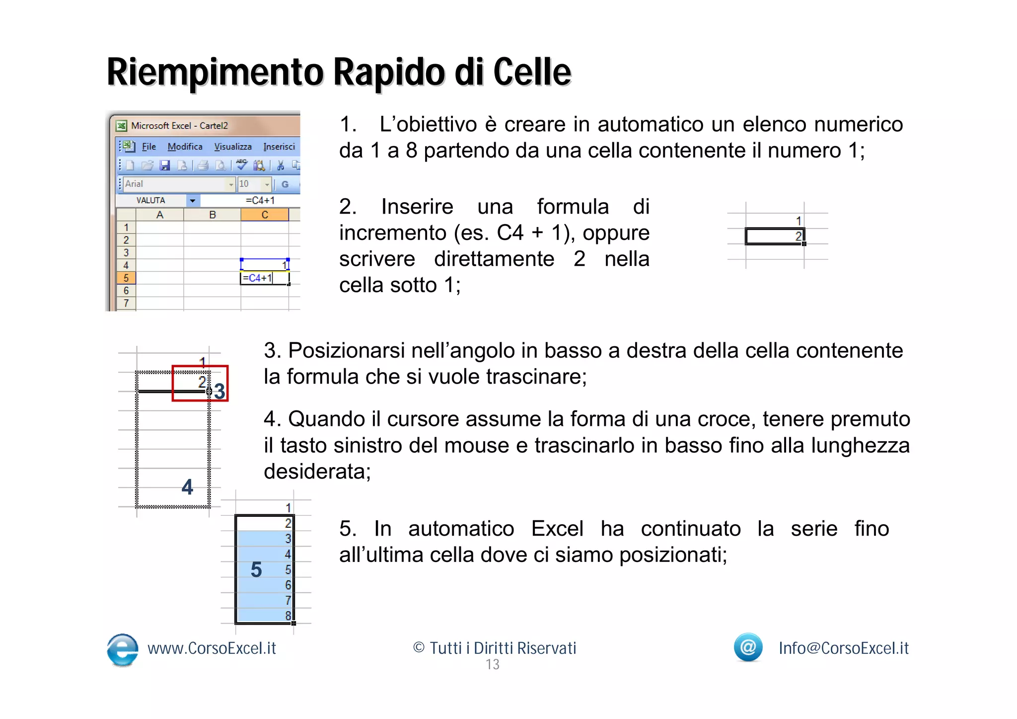 Riempimento Rapido di Celle
                           1. L’obiettivo è creare in automatico un elenco numerico
                           da 1 a 8 partendo da una cella contenente il numero 1;

                           2. Inserire una formula di
                           incremento (es. C4 + 1), oppure
                           scrivere direttamente 2 nella
                           cella sotto 1;


                   3. Posizionarsi nell’angolo in basso a destra della cella contenente
                   la formula che si vuole trascinare;
          3
                   4. Quando il cursore assume la forma di una croce, tenere premuto
                   il tasto sinistro del mouse e trascinarlo in basso fino alla lunghezza
                   desiderata;
      4
                           5. In automatico Excel ha continuato la serie fino
                           all’ultima cella dove ci siamo posizionati;
               5


  www.CorsoExcel.it                © Tutti i Diritti Riservati            Info@CorsoExcel.it
                                               13
 