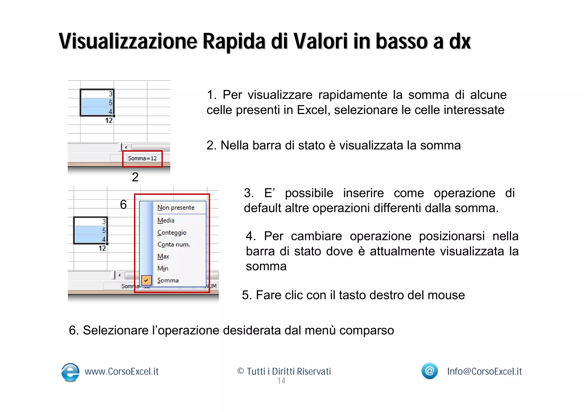 Visualizzazione Rapida di Valori in basso a dx

                        1. Per visualizzare rapidamente la somma di alcune
                        celle presenti in Excel, selezionare le celle interessate

                        2. Nella barra di stato è visualizzata la somma

               2
                               3. E’ possibile inserire come operazione di
           6                   default altre operazioni differenti dalla somma.

                               4. Per cambiare operazione posizionarsi nella
                               barra di stato dove è attualmente visualizzata la
                               somma

                              5. Fare clic con il tasto destro del mouse

 6. Selezionare l’operazione desiderata dal menù comparso


   www.CorsoExcel.it         © Tutti i Diritti Riservati             Info@CorsoExcel.it
                                        14
 