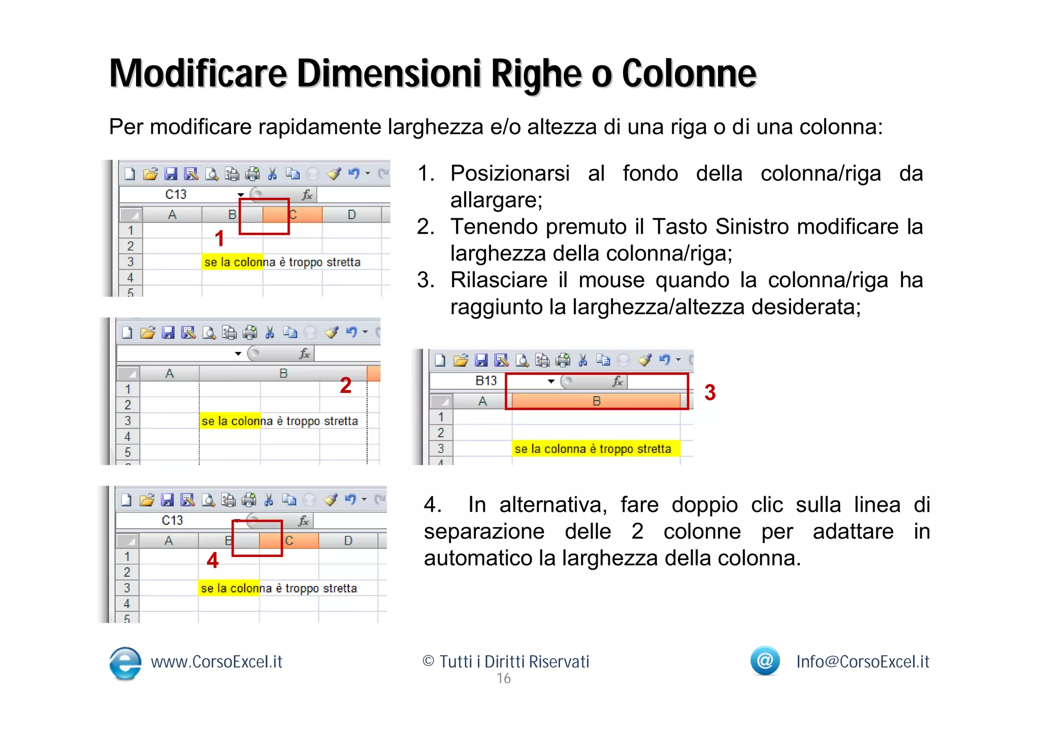 Modificare Dimensioni Righe o Colonne
Per modificare rapidamente larghezza e/o altezza di una riga o di una colonna:

                               1. Posizionarsi al fondo della colonna/riga da
                                  allargare;
                               2. Tenendo premuto il Tasto Sinistro modificare la
            1
                                  larghezza della colonna/riga;
                               3. Rilasciare il mouse quando la colonna/riga ha
                                  raggiunto la larghezza/altezza desiderata;


                        2                                    3




                               4. In alternativa, fare doppio clic sulla linea di
                               separazione delle 2 colonne per adattare in
           4                   automatico la larghezza della colonna.



    www.CorsoExcel.it          © Tutti i Diritti Riservati           Info@CorsoExcel.it
                                           16
 