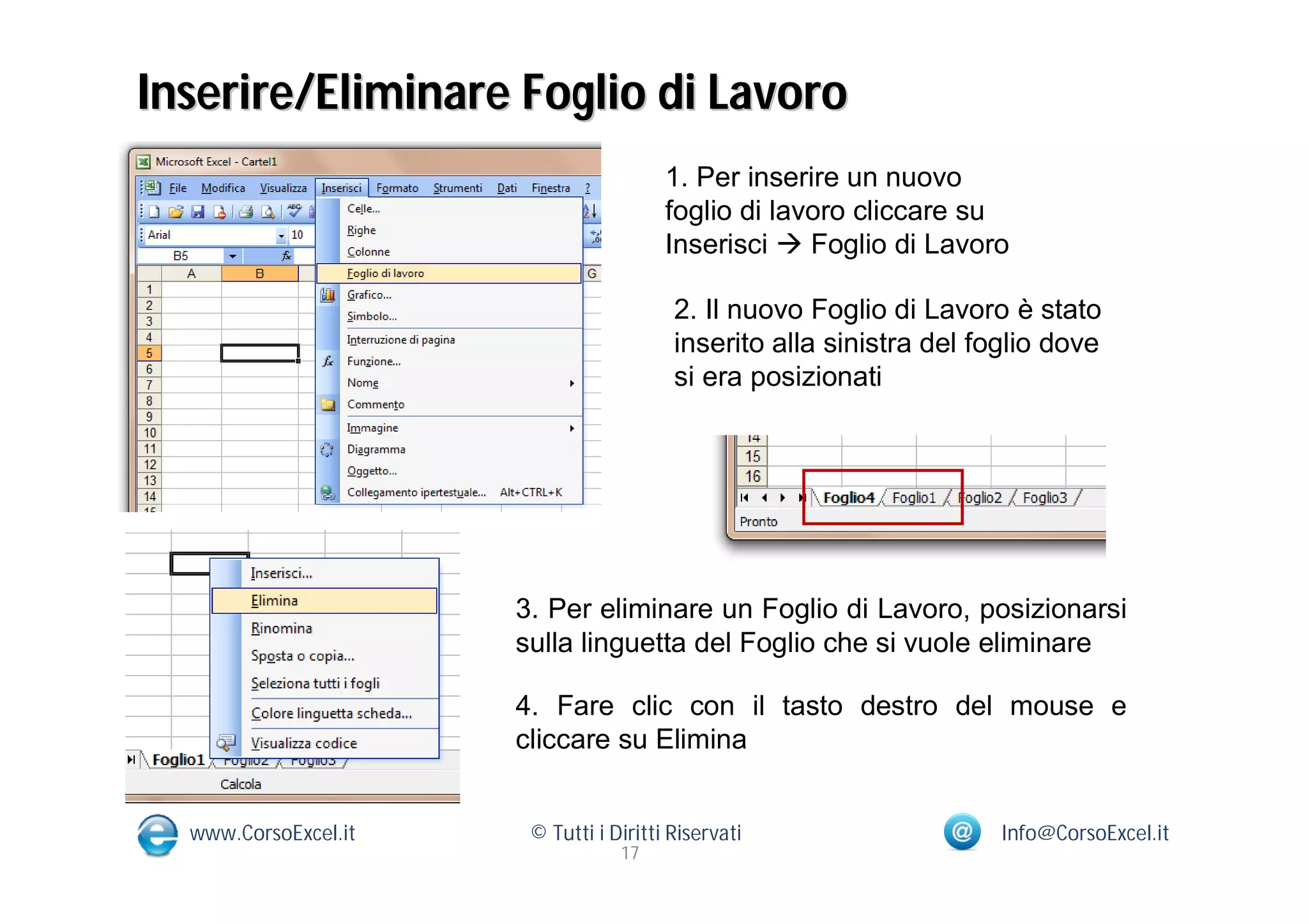 Inserire/Eliminare Foglio di Lavoro
                                        1. Per inserire un nuovo
                                        foglio di lavoro cliccare su
                                        Inserisci  Foglio di Lavoro

                                         2. Il nuovo Foglio di Lavoro è stato
                                         inserito alla sinistra del foglio dove
                                         si era posizionati




                      3. Per eliminare un Foglio di Lavoro, posizionarsi
                      sulla linguetta del Foglio che si vuole eliminare

                      4. Fare clic con il tasto destro del mouse e
                      cliccare su Elimina


  www.CorsoExcel.it    © Tutti i Diritti Riservati                    Info@CorsoExcel.it
                                  17
 