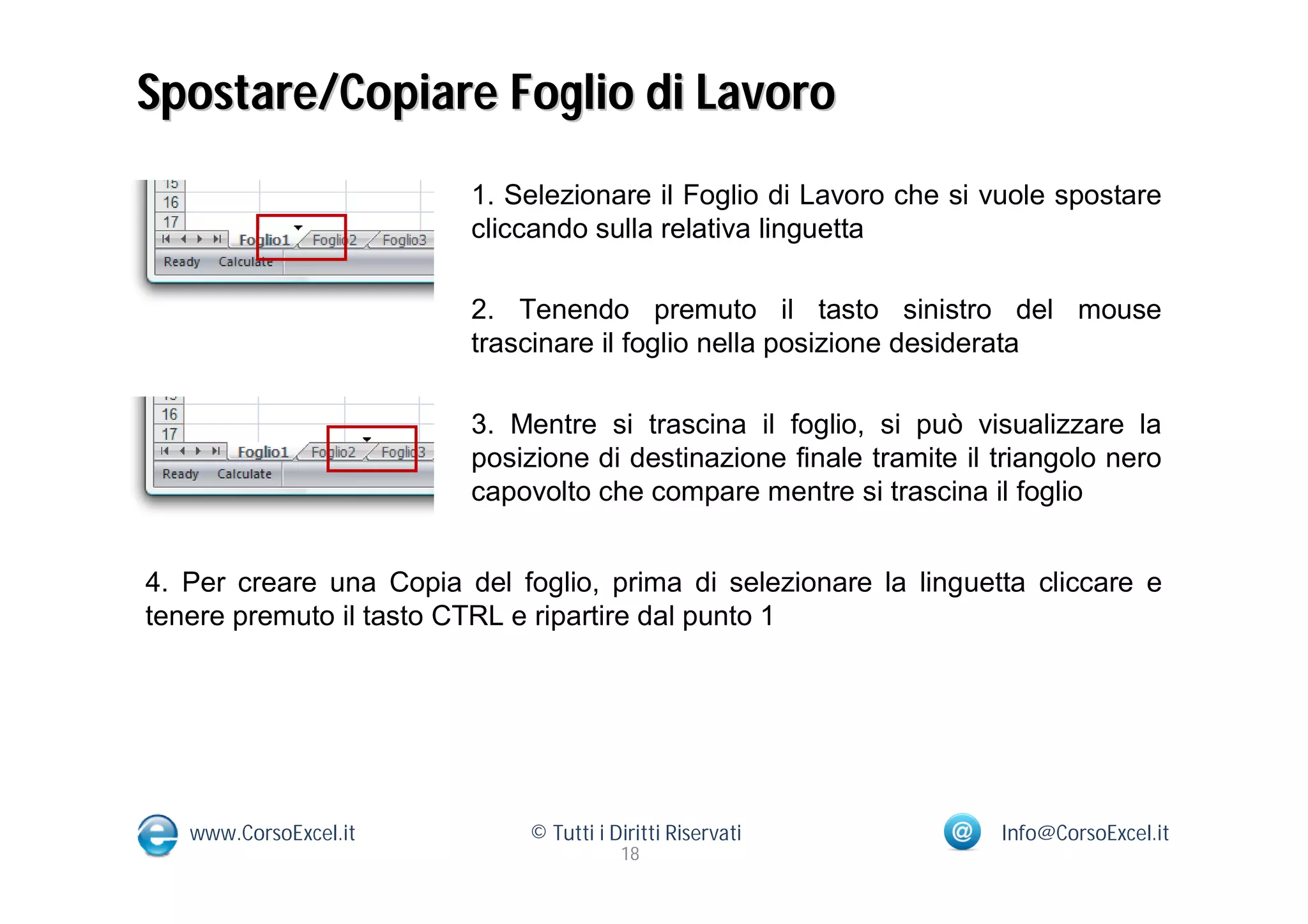 Spostare/Copiare Foglio di Lavoro
                         1. Selezionare il Foglio di Lavoro che si vuole spostare
                         cliccando sulla relativa linguetta

                         2. Tenendo premuto il tasto sinistro del mouse
                         trascinare il foglio nella posizione desiderata

                         3. Mentre si trascina il foglio, si può visualizzare la
                         posizione di destinazione finale tramite il triangolo nero
                         capovolto che compare mentre si trascina il foglio


4. Per creare una Copia del foglio, prima di selezionare la linguetta cliccare e
tenere premuto il tasto CTRL e ripartire dal punto 1




   www.CorsoExcel.it          © Tutti i Diritti Riservati            Info@CorsoExcel.it
                                         18
 