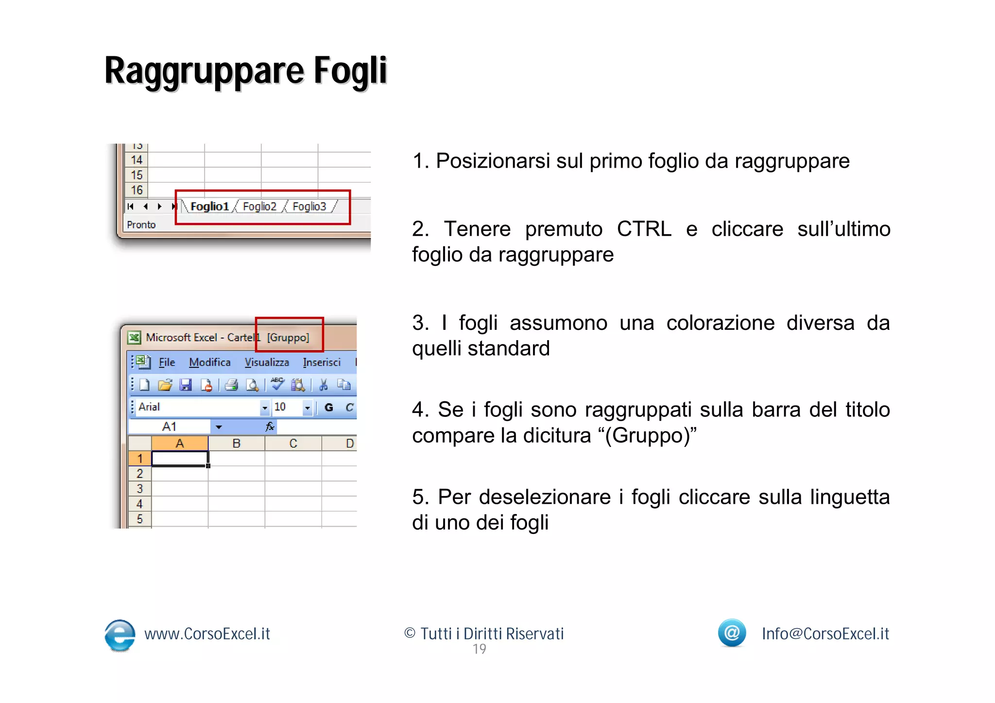 Raggruppare Fogli

                       1. Posizionarsi sul primo foglio da raggruppare


                       2. Tenere premuto CTRL e cliccare sull’ultimo
                       foglio da raggruppare


                       3. I fogli assumono una colorazione diversa da
                       quelli standard

                       4. Se i fogli sono raggruppati sulla barra del titolo
                       compare la dicitura “(Gruppo)”

                       5. Per deselezionare i fogli cliccare sulla linguetta
                       di uno dei fogli




  www.CorsoExcel.it   © Tutti i Diritti Riservati            Info@CorsoExcel.it
                                 19
 