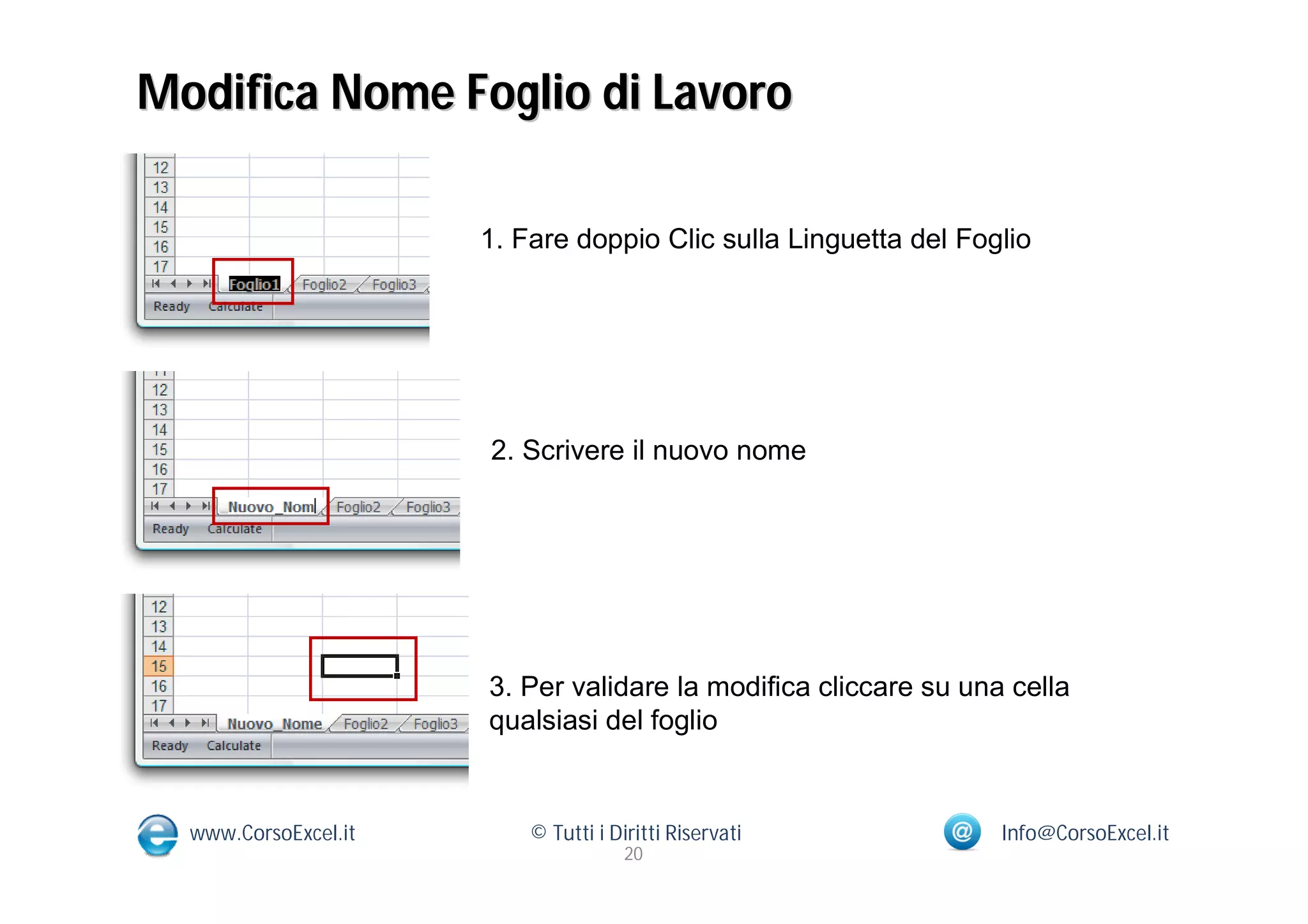 Modifica Nome Foglio di Lavoro

                      1. Fare doppio Clic sulla Linguetta del Foglio




                      2. Scrivere il nuovo nome




                      3. Per validare la modifica cliccare su una cella
                      qualsiasi del foglio


  www.CorsoExcel.it       © Tutti i Diritti Riservati            Info@CorsoExcel.it
                                      20
 