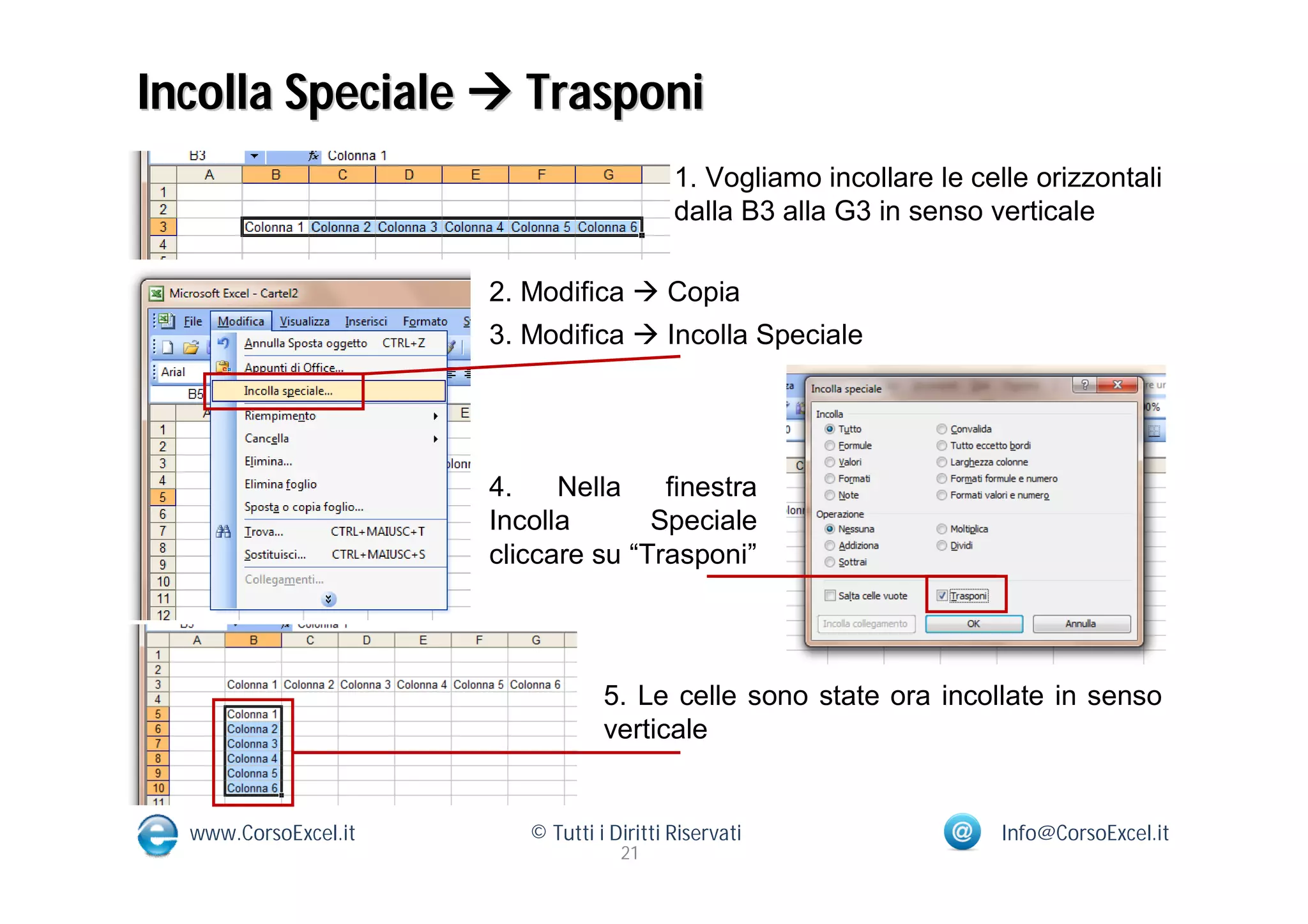 Incolla Speciale  Trasponi
                                           1. Vogliamo incollare le celle orizzontali
                                           dalla B3 alla G3 in senso verticale

                      2. Modifica  Copia
                      3. Modifica  Incolla Speciale




                      4.    Nella    finestra
                      Incolla       Speciale
                      cliccare su “Trasponi”




                                  5. Le celle sono state ora incollate in senso
                                  verticale


  www.CorsoExcel.it      © Tutti i Diritti Riservati                   Info@CorsoExcel.it
                                    21
 