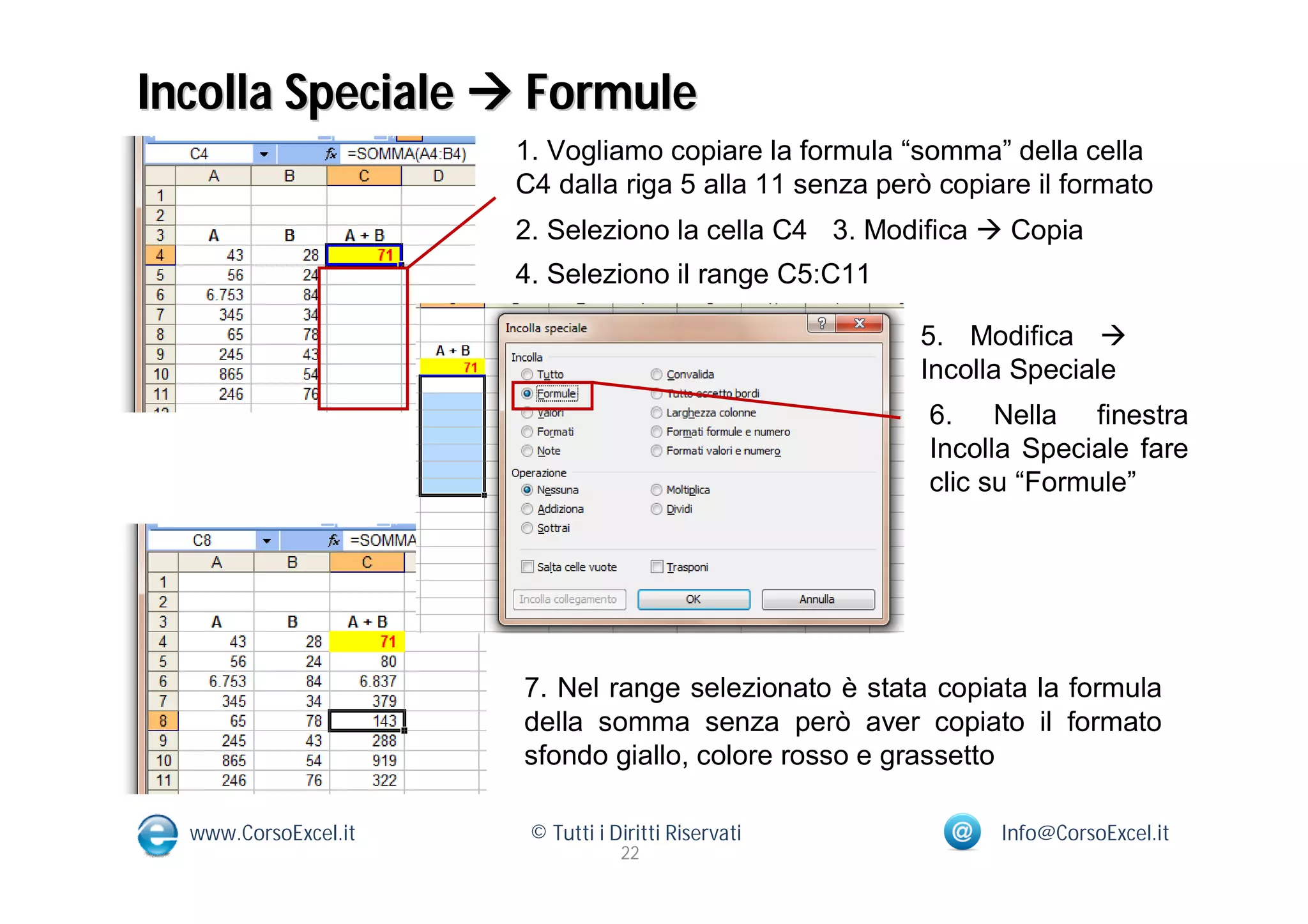 Incolla Speciale  Formule
                      1. Vogliamo copiare la formula “somma” della cella
                      C4 dalla riga 5 alla 11 senza però copiare il formato
                      2. Seleziono la cella C4 3. Modifica  Copia
                      4. Seleziono il range C5:C11

                                                       5. Modifica 
                                                       Incolla Speciale
                                                        6. Nella finestra
                                                        Incolla Speciale fare
                                                        clic su “Formule”




                      7. Nel range selezionato è stata copiata la formula
                      della somma senza però aver copiato il formato
                      sfondo giallo, colore rosso e grassetto

  www.CorsoExcel.it    © Tutti i Diritti Riservati            Info@CorsoExcel.it
                                  22
 