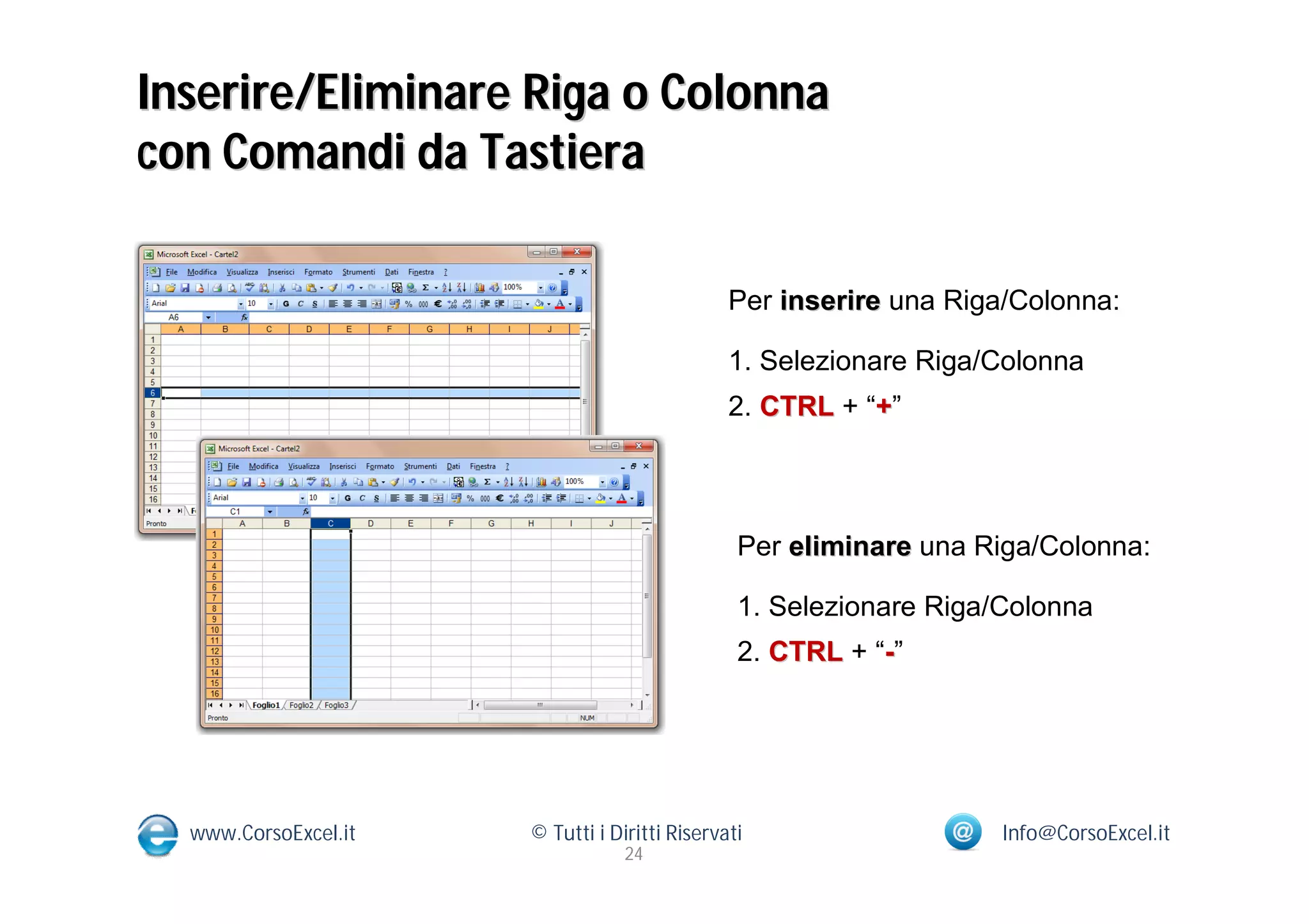 Inserire/Eliminare Riga o Colonna
con Comandi da Tastiera

                                               Per inserire una Riga/Colonna:

                                               1. Selezionare Riga/Colonna
                                               2. CTRL + “+”




                                                Per eliminare una Riga/Colonna:

                                                1. Selezionare Riga/Colonna
                                                2. CTRL + “-”




  www.CorsoExcel.it   © Tutti i Diritti Riservati                   Info@CorsoExcel.it
                                  24
 