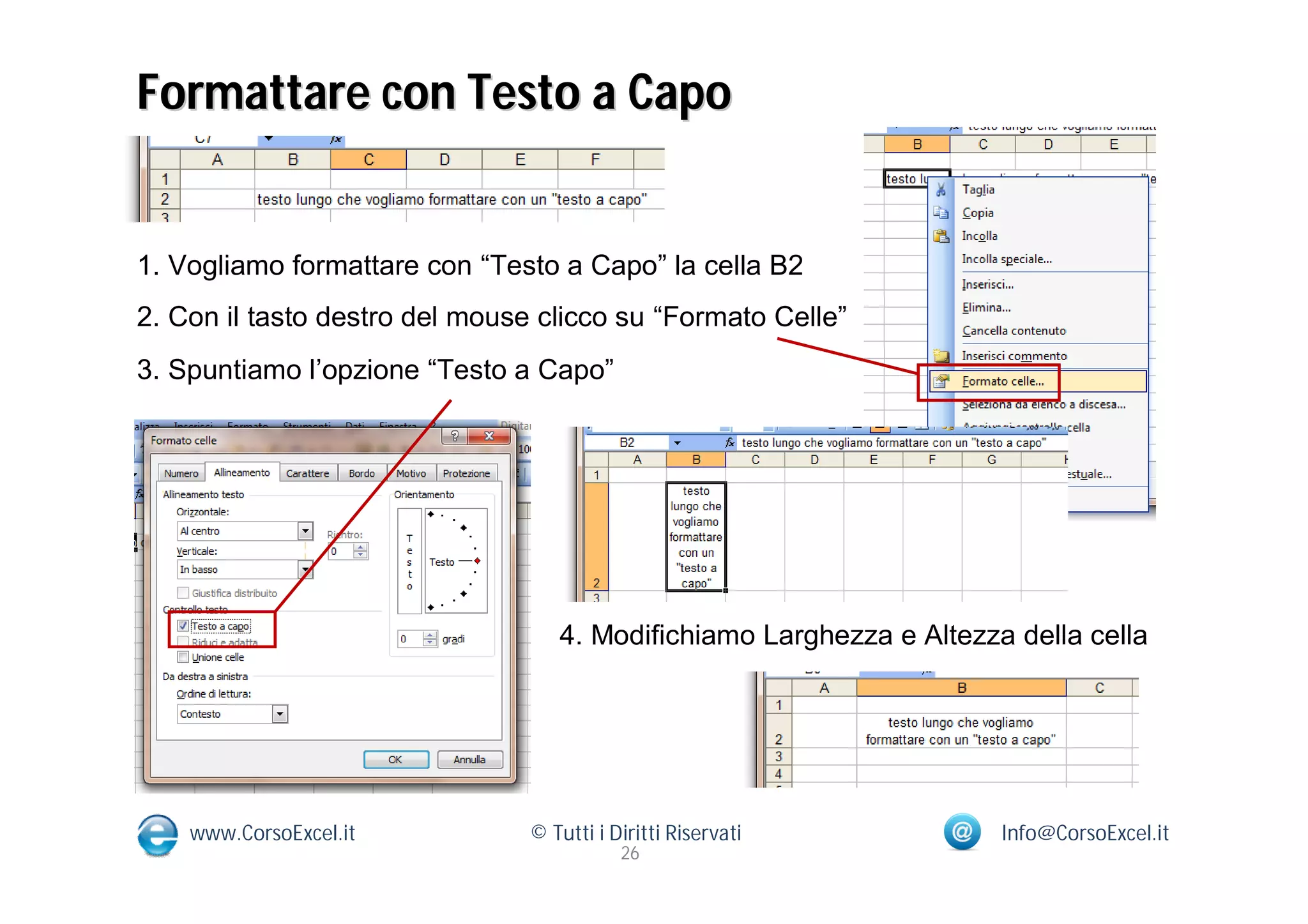 Formattare con Testo a Capo


1. Vogliamo formattare con “Testo a Capo” la cella B2
2. Con il tasto destro del mouse clicco su “Formato Celle”
3. Spuntiamo l’opzione “Testo a Capo”




                                   4. Modifichiamo Larghezza e Altezza della cella




    www.CorsoExcel.it           © Tutti i Diritti Riservati           Info@CorsoExcel.it
                                           26
 