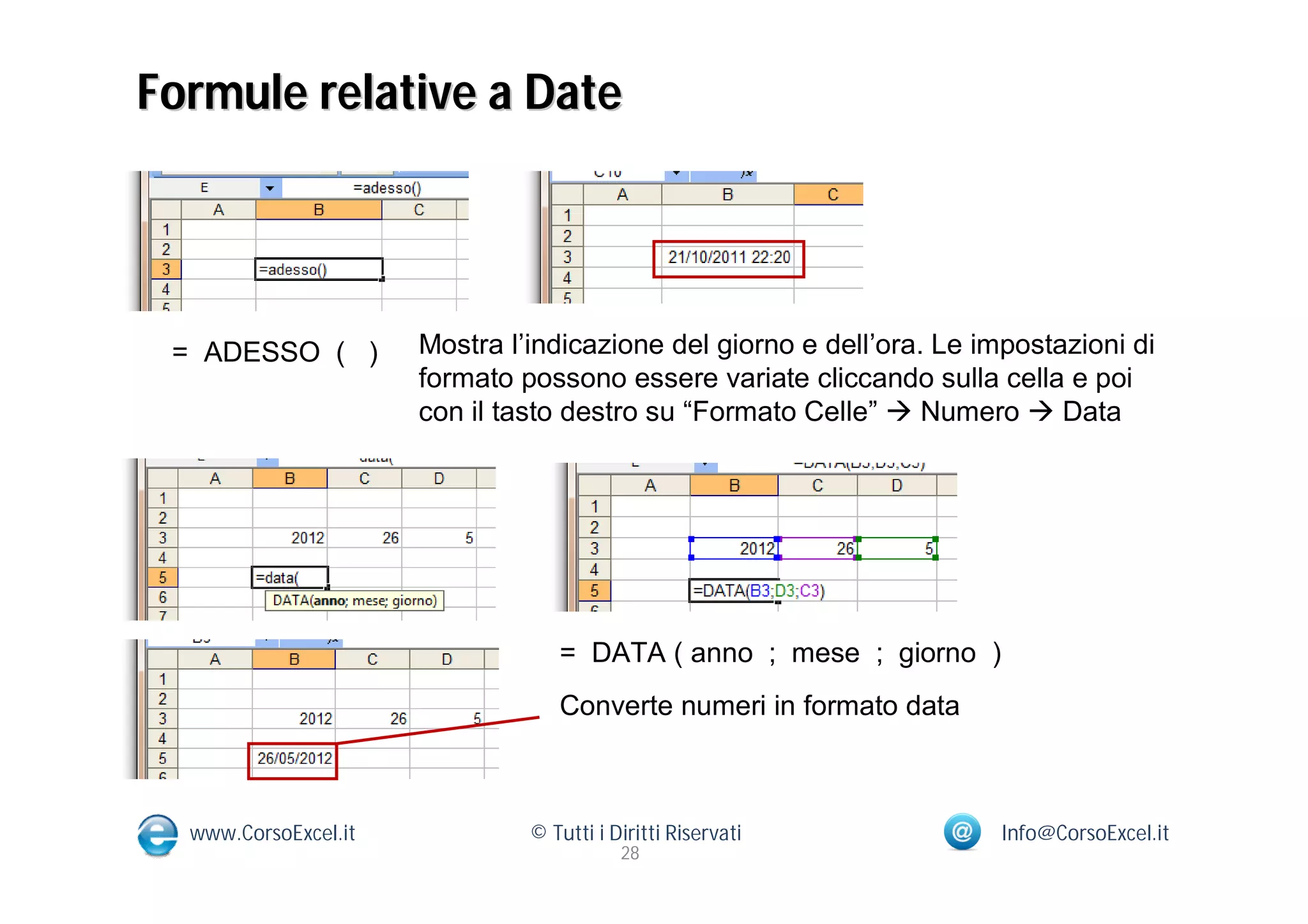 Formule relative a Date




 = ADESSO ( )         Mostra l’indicazione del giorno e dell’ora. Le impostazioni di
                      formato possono essere variate cliccando sulla cella e poi
                      con il tasto destro su “Formato Celle”  Numero  Data




                                  = DATA ( anno ; mese ; giorno )
                                  Converte numeri in formato data



  www.CorsoExcel.it            © Tutti i Diritti Riservati             Info@CorsoExcel.it
                                          28
 