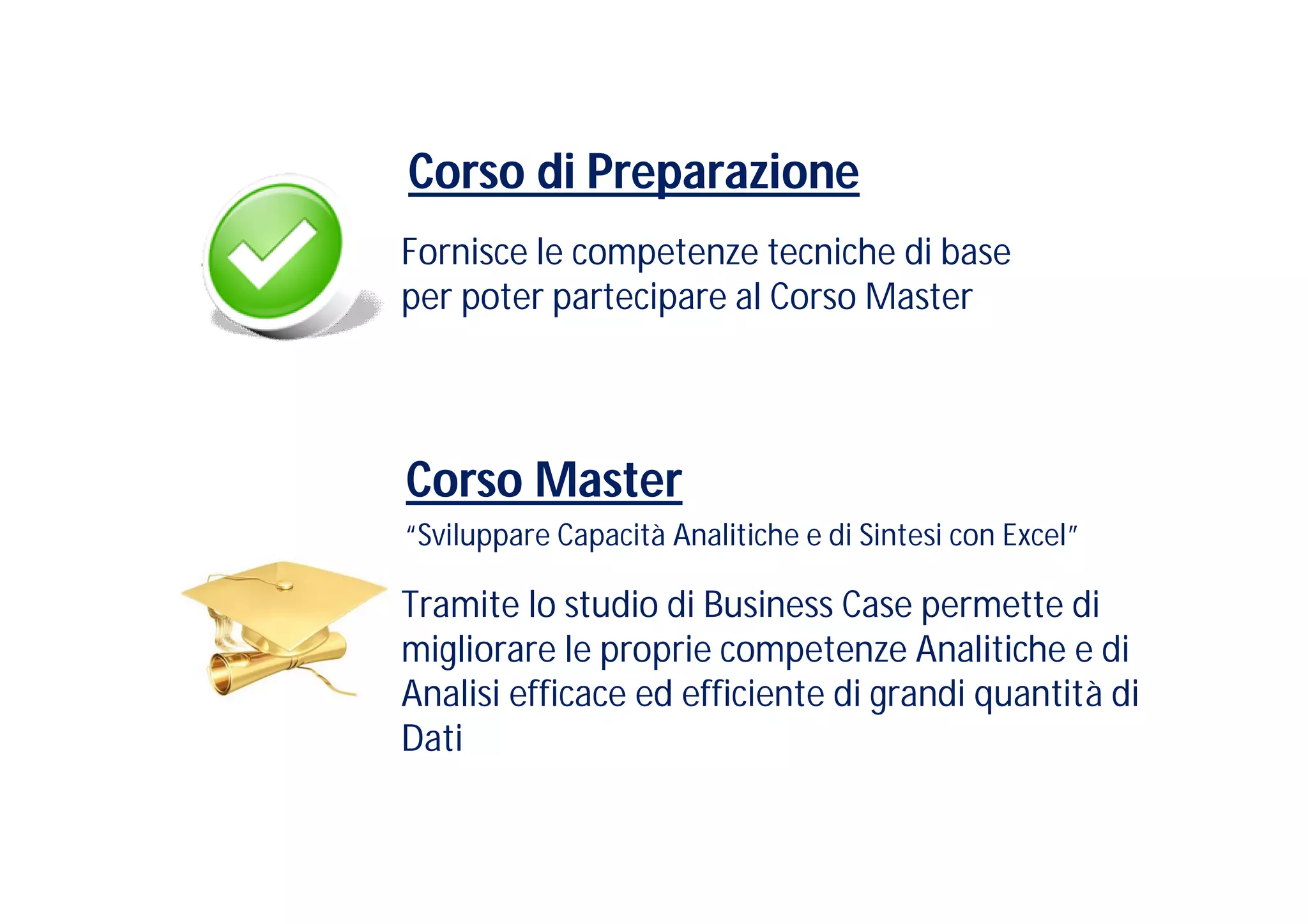 Corso di Preparazione
Fornisce le competenze tecniche di base
per poter partecipare al Corso Master




Corso Master
“Sviluppare Capacità Analitiche e di Sintesi con Excel”

Tramite lo studio di Business Case permette di
migliorare le proprie competenze Analitiche e di
Analisi efficace ed efficiente di grandi quantità di
Dati
 