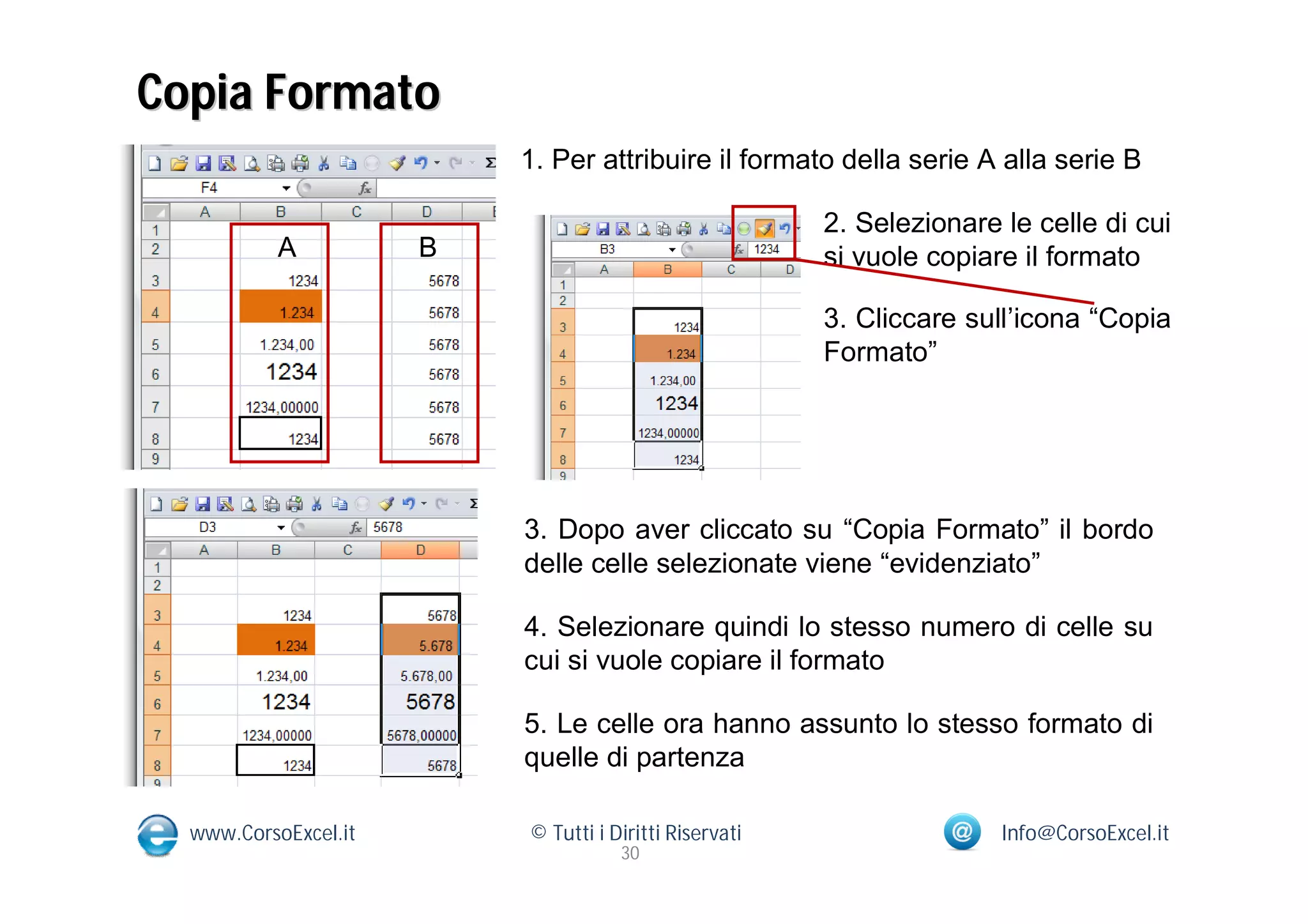 Copia Formato
                          1. Per attribuire il formato della serie A alla serie B

                                                        2. Selezionare le celle di cui
           A          B                                 si vuole copiare il formato

                                                        3. Cliccare sull’icona “Copia
                                                        Formato”




                          3. Dopo aver cliccato su “Copia Formato” il bordo
                          delle celle selezionate viene “evidenziato”

                          4. Selezionare quindi lo stesso numero di celle su
                          cui si vuole copiare il formato

                          5. Le celle ora hanno assunto lo stesso formato di
                          quelle di partenza

  www.CorsoExcel.it       © Tutti i Diritti Riservati                  Info@CorsoExcel.it
                                     30
 