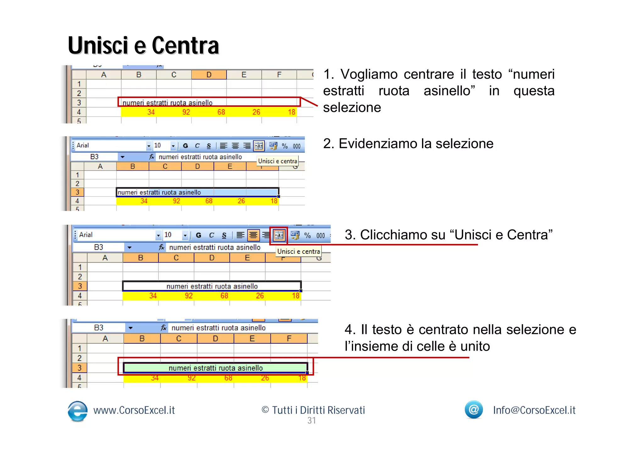 Unisci e Centra
                                       1. Vogliamo centrare il testo “numeri
                                       estratti ruota asinello” in questa
                                       selezione

                                       2. Evidenziamo la selezione




                                           3. Clicchiamo su “Unisci e Centra”




                                           4. Il testo è centrato nella selezione e
                                           l’insieme di celle è unito



  www.CorsoExcel.it   © Tutti i Diritti Riservati                   Info@CorsoExcel.it
                                  31
 