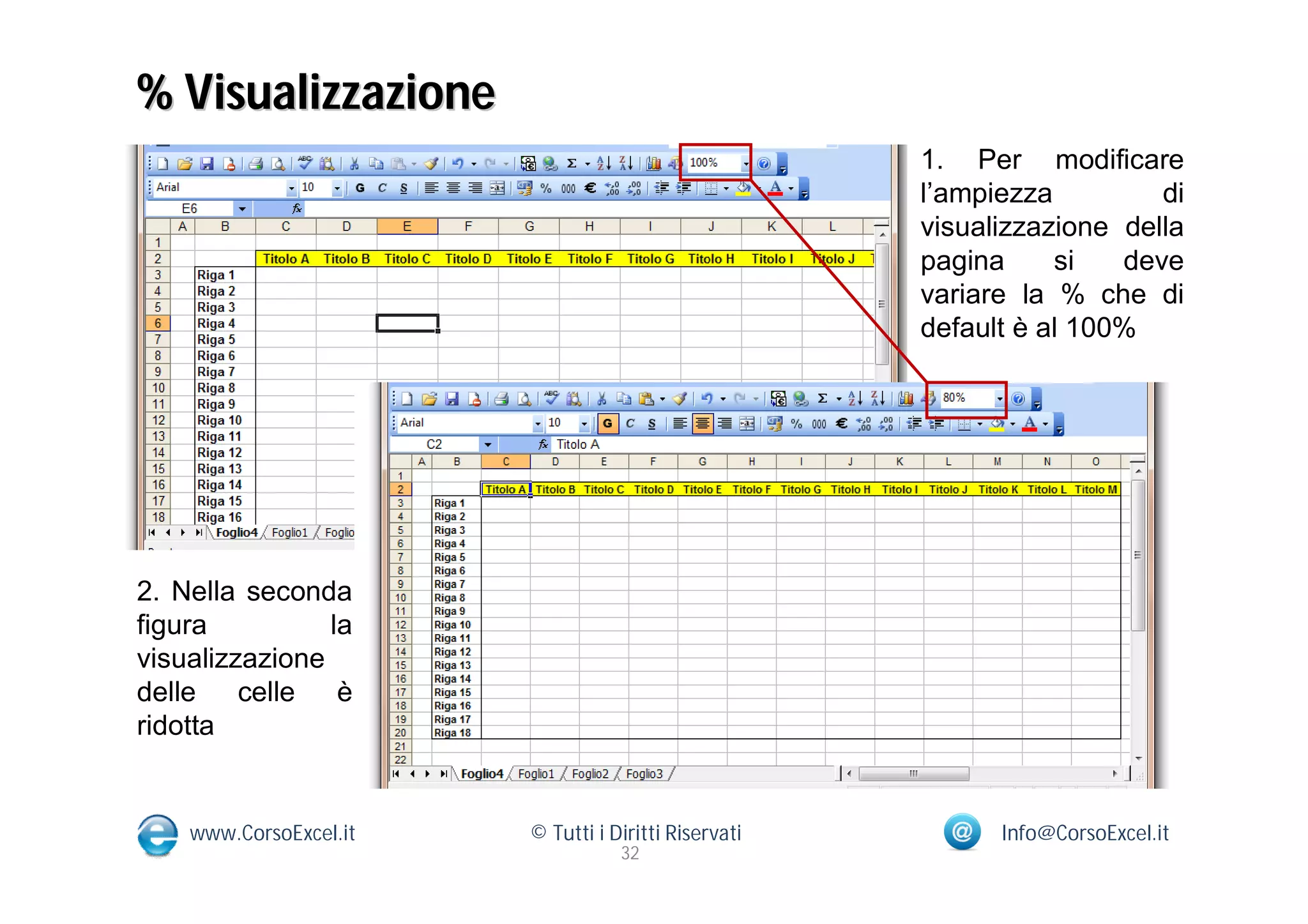 % Visualizzazione
                                                      1. Per modificare
                                                      l’ampiezza         di
                                                      visualizzazione della
                                                      pagina     si   deve
                                                      variare la % che di
                                                      default è al 100%




2. Nella seconda
figura          la
visualizzazione
delle celle      è
ridotta


    www.CorsoExcel.it   © Tutti i Diritti Riservati         Info@CorsoExcel.it
                                   32
 
