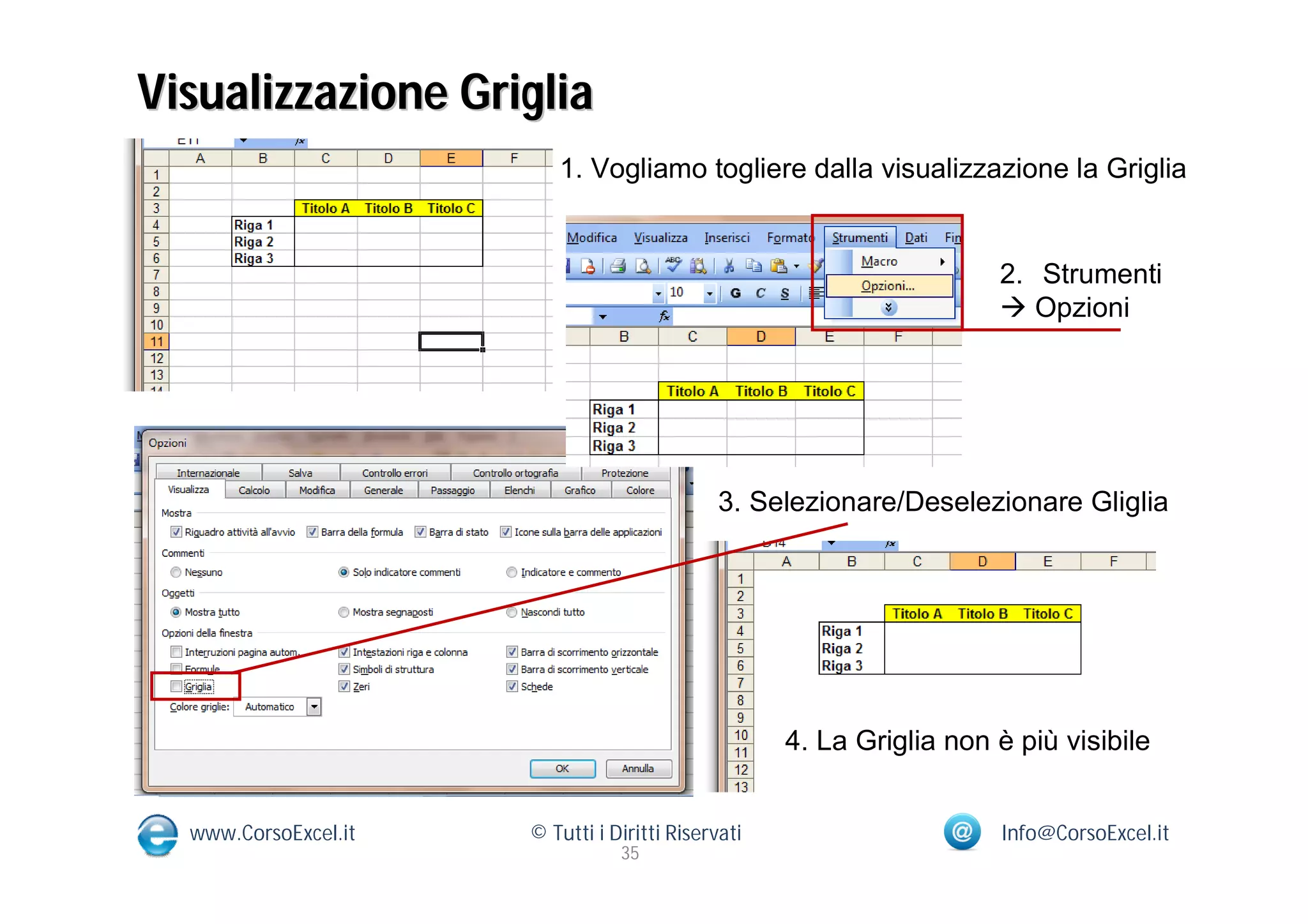 Visualizzazione Griglia
                         1. Vogliamo togliere dalla visualizzazione la Griglia


                                                                      2. Strumenti
                                                                       Opzioni




                                             3. Selezionare/Deselezionare Gliglia




                                                    4. La Griglia non è più visibile


  www.CorsoExcel.it   © Tutti i Diritti Riservati                     Info@CorsoExcel.it
                                 35
 