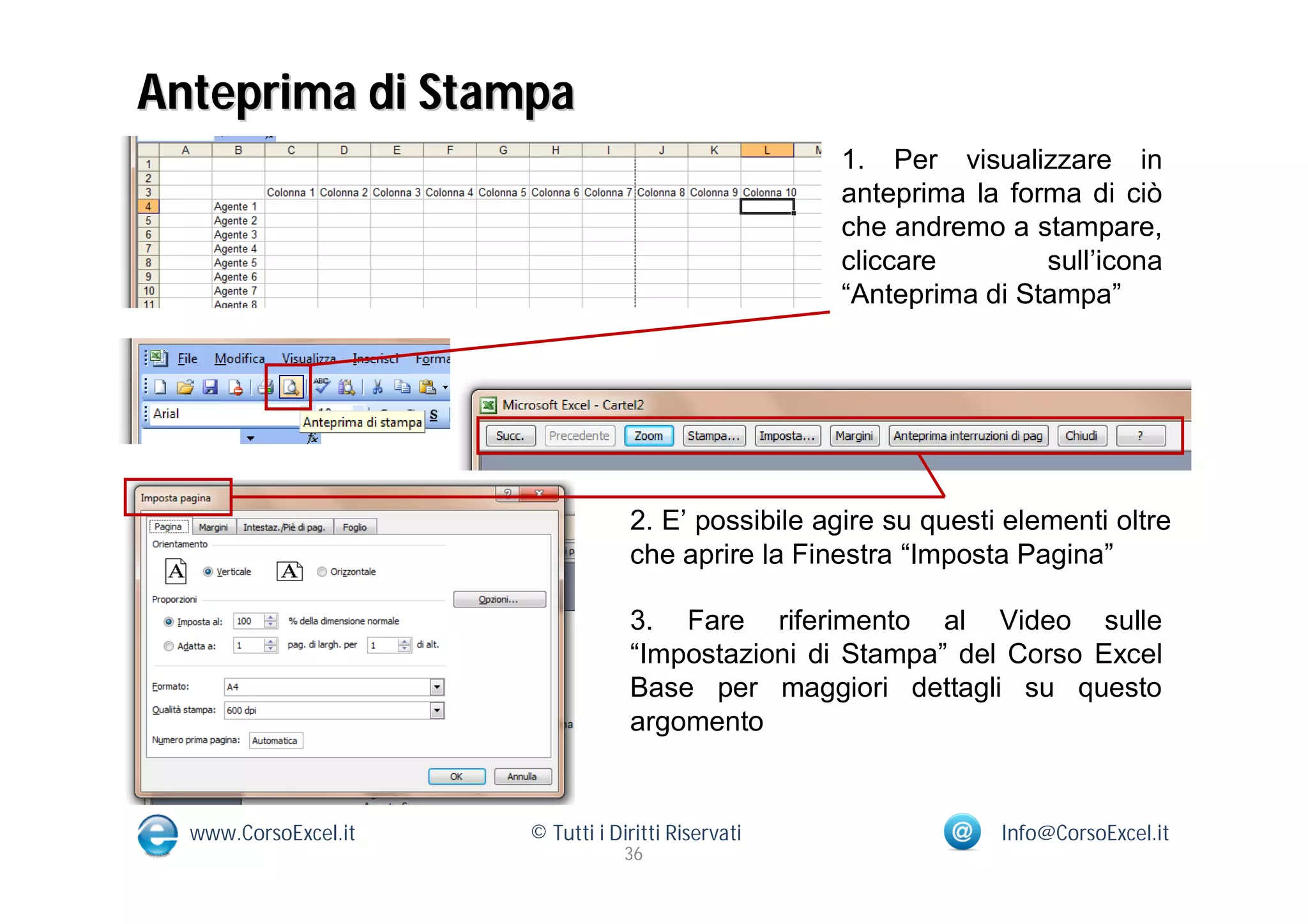Anteprima di Stampa
                                                    1. Per visualizzare in
                                                    anteprima la forma di ciò
                                                    che andremo a stampare,
                                                    cliccare        sull’icona
                                                    “Anteprima di Stampa”




                                  2. E’ possibile agire su questi elementi oltre
                                  che aprire la Finestra “Imposta Pagina”

                                  3. Fare riferimento al Video sulle
                                  “Impostazioni di Stampa” del Corso Excel
                                  Base per maggiori dettagli su questo
                                  argomento


  www.CorsoExcel.it   © Tutti i Diritti Riservati                Info@CorsoExcel.it
                                  36
 