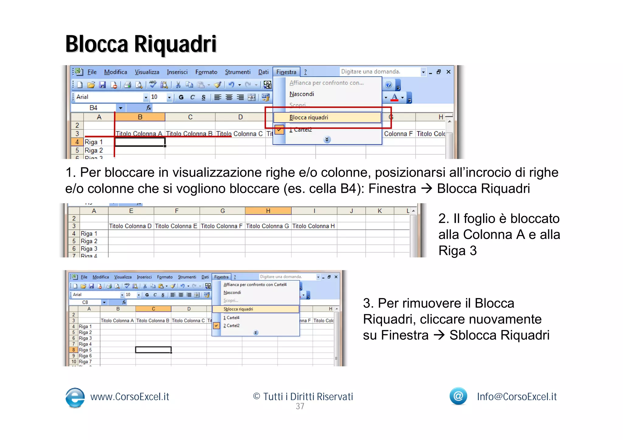 Blocca Riquadri




1. Per bloccare in visualizzazione righe e/o colonne, posizionarsi all’incrocio di righe
e/o colonne che si vogliono bloccare (es. cella B4): Finestra  Blocca Riquadri

                                                                           2. Il foglio è bloccato
                                                                           alla Colonna A e alla
                                                                           Riga 3


                                                               3. Per rimuovere il Blocca
                                                               Riquadri, cliccare nuovamente
                                                               su Finestra  Sblocca Riquadri



    www.CorsoExcel.it            © Tutti i Diritti Riservati                      Info@CorsoExcel.it
                                            37
 