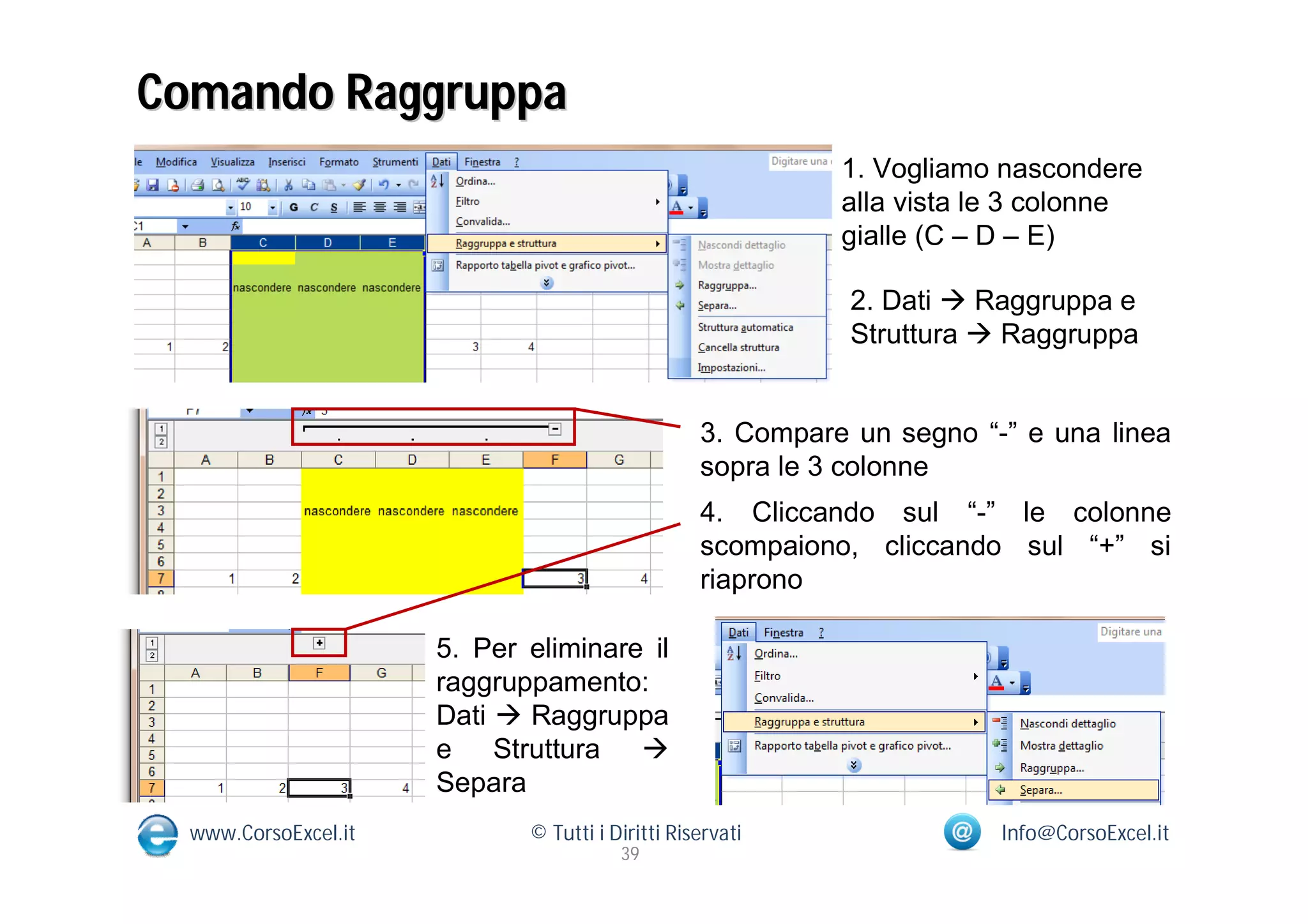 Comando Raggruppa
                                                            1. Vogliamo nascondere
                                                            alla vista le 3 colonne
                                                            gialle (C – D – E)

                                                             2. Dati  Raggruppa e
                                                             Struttura  Raggruppa


                                                  3. Compare un segno “-” e una linea
                                                  sopra le 3 colonne
                                                  4. Cliccando sul “-” le colonne
                                                  scompaiono, cliccando sul “+” si
                                                  riaprono

                      5. Per eliminare il
                      raggruppamento:
                      Dati  Raggruppa
                      e Struttura 
                      Separa
  www.CorsoExcel.it          © Tutti i Diritti Riservati                Info@CorsoExcel.it
                                        39
 