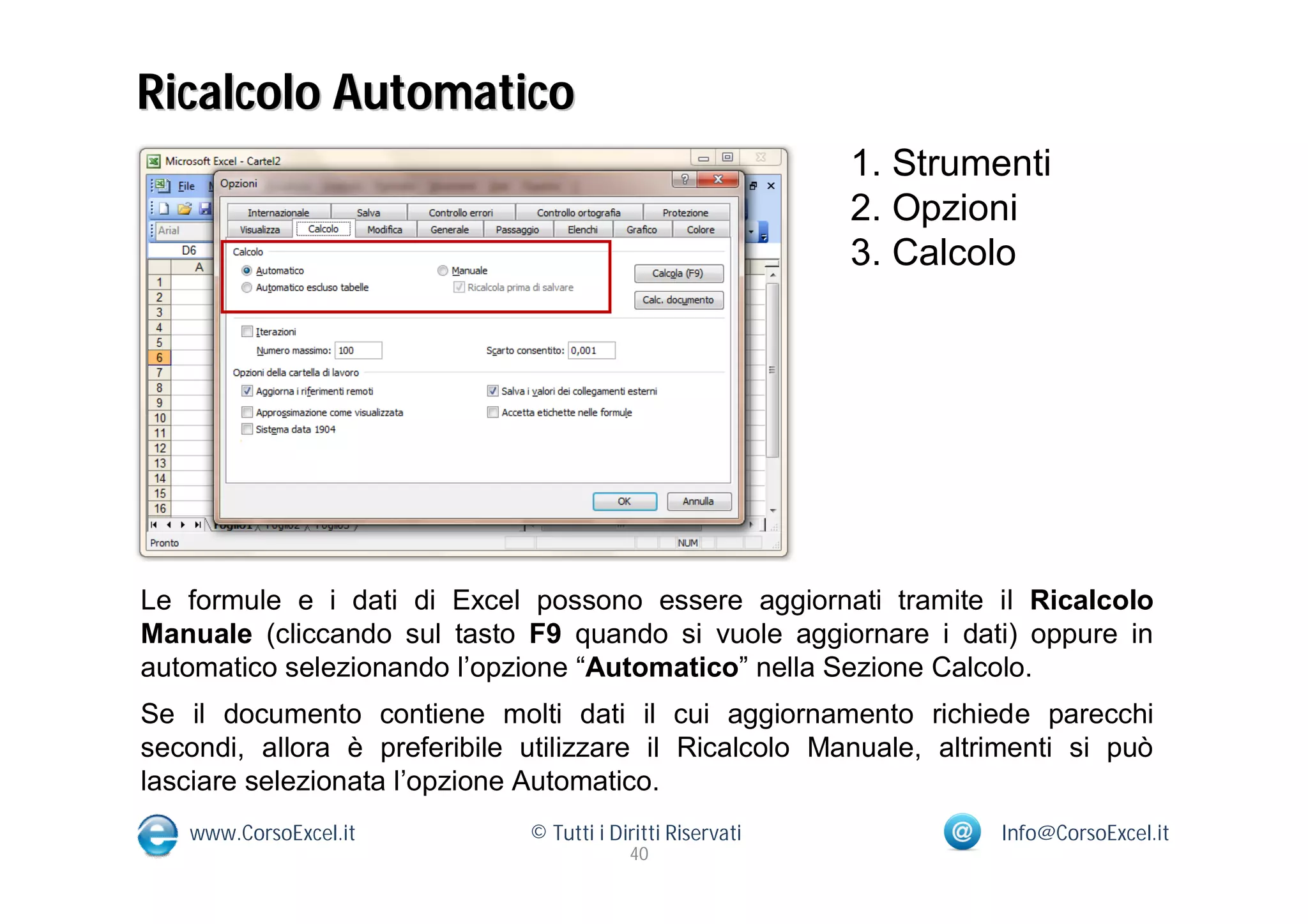 Ricalcolo Automatico
                                                            1. Strumenti
                                                            2. Opzioni
                                                            3. Calcolo




Le formule e i dati di Excel possono essere aggiornati tramite il Ricalcolo
Manuale (cliccando sul tasto F9 quando si vuole aggiornare i dati) oppure in
automatico selezionando l’opzione “Automatico” nella Sezione Calcolo.
Se il documento contiene molti dati il cui aggiornamento richiede parecchi
secondi, allora è preferibile utilizzare il Ricalcolo Manuale, altrimenti si può
lasciare selezionata l’opzione Automatico.
   www.CorsoExcel.it          © Tutti i Diritti Riservati            Info@CorsoExcel.it
                                          40
 
