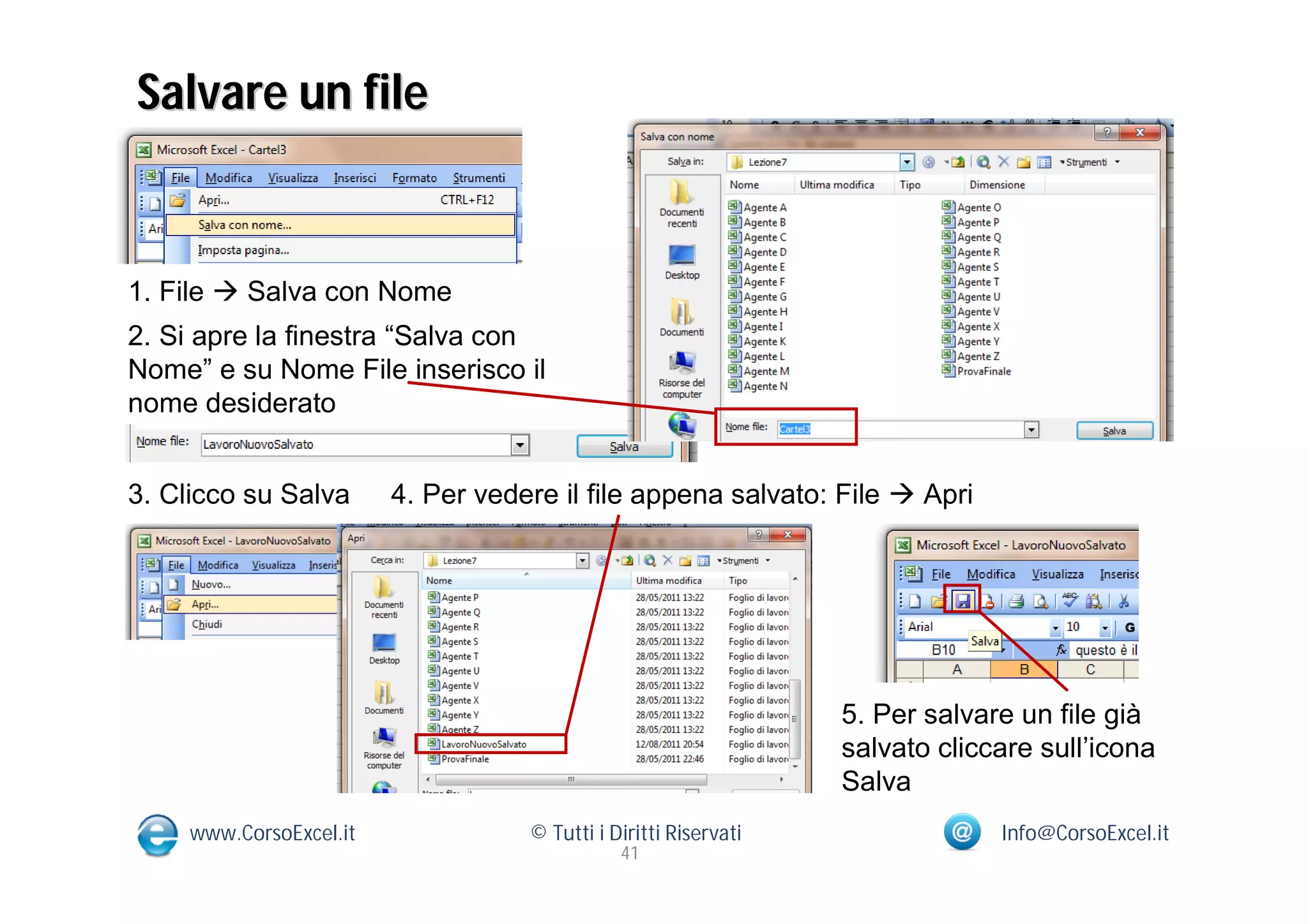 Salvare un file


1. File  Salva con Nome
2. Si apre la finestra “Salva con
Nome” e su Nome File inserisco il
nome desiderato


3. Clicco su Salva       4. Per vedere il file appena salvato: File  Apri




                                                                  5. Per salvare un file già
                                                                  salvato cliccare sull’icona
                                                                  Salva
     www.CorsoExcel.it              © Tutti i Diritti Riservati                Info@CorsoExcel.it
                                               41
 